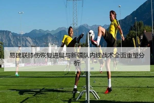 易建联膝伤恢复进展与新疆队内线战术全面重塑分析