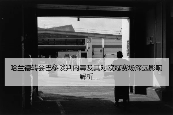 哈兰德转会巴黎谈判内幕及其对欧冠赛场深远影响解析